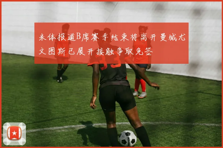 米体报道B席赛季结束将离开曼城尤文图斯已展开接触争取免签
